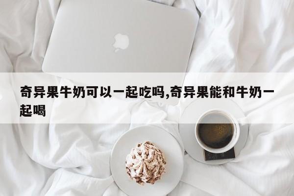 奇异果牛奶可以一起吃吗,奇异果能和牛奶一起喝