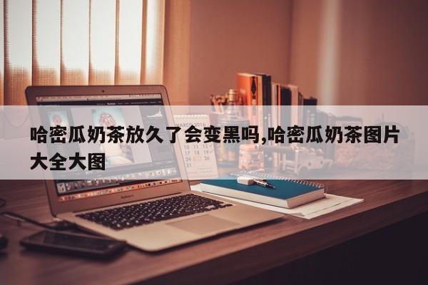 哈密瓜奶茶放久了会变黑吗,哈密瓜奶茶图片大全大图