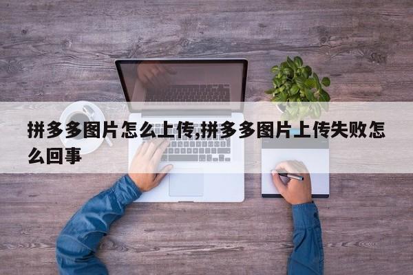 拼多多图片怎么上传,拼多多图片上传失败怎么回事