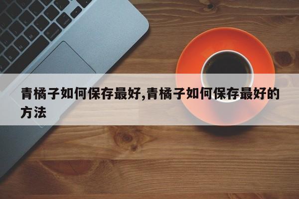 青橘子如何保存最好,青橘子如何保存最好的方法