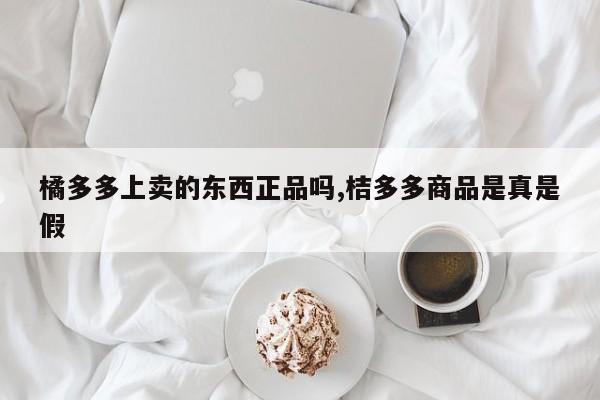 橘多多上卖的东西正品吗,桔多多商品是真是假