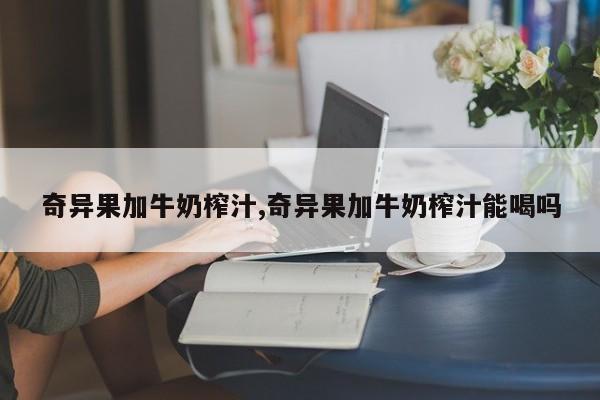 奇异果加牛奶榨汁,奇异果加牛奶榨汁能喝吗