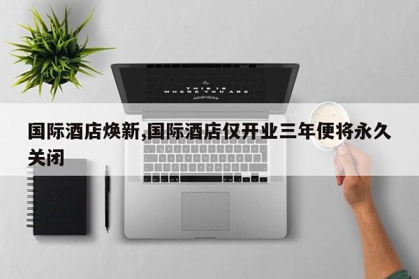 国际酒店焕新,国际酒店仅开业三年便将永久关闭