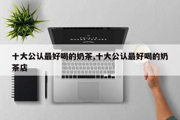 十大公认最好喝的奶茶,十大公认最好喝的奶茶店