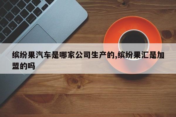 缤纷果汽车是哪家公司生产的,缤纷果汇是加盟的吗