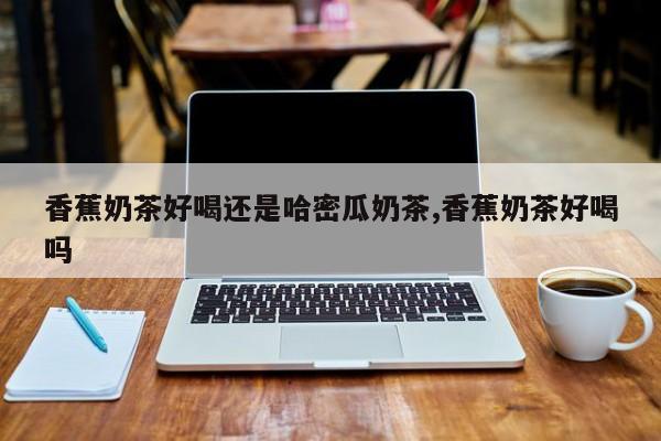 香蕉奶茶好喝还是哈密瓜奶茶,香蕉奶茶好喝吗